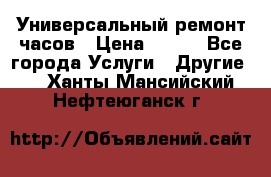 Универсальный ремонт часов › Цена ­ 100 - Все города Услуги » Другие   . Ханты-Мансийский,Нефтеюганск г.